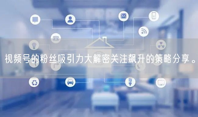 视频号的粉丝吸引力大解密关注飙升的策略分享。