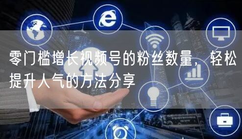 零门槛增长视频号的粉丝数量，轻松提升人气的方法分享