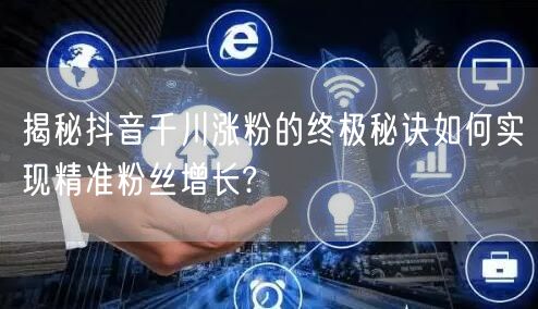 揭秘抖音千川涨粉的终极秘诀如何实现精准粉丝增长?