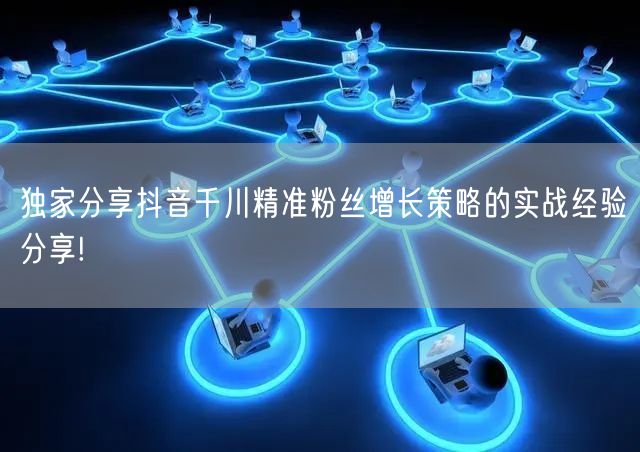 独家分享抖音千川精准粉丝增长策略的实战经验分享!