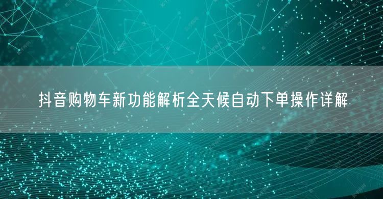 抖音购物车新功能解析全天候自动下单操作详解