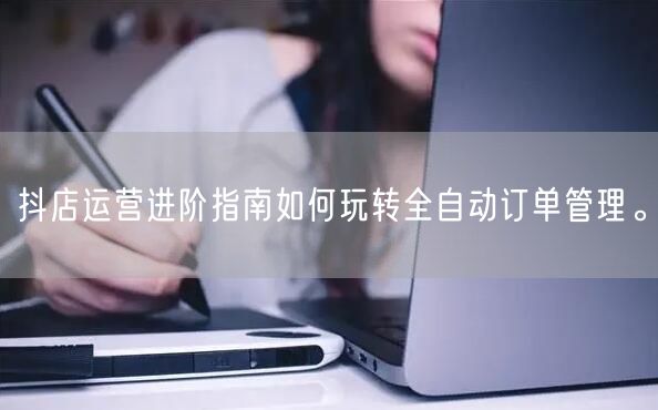 抖店运营进阶指南如何玩转全自动订单管理。