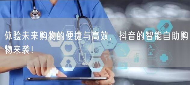 体验未来购物的便捷与高效，抖音的智能自助购物来袭！