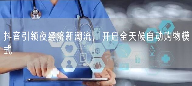 抖音引领夜经济新潮流，开启全天候自动购物模式
