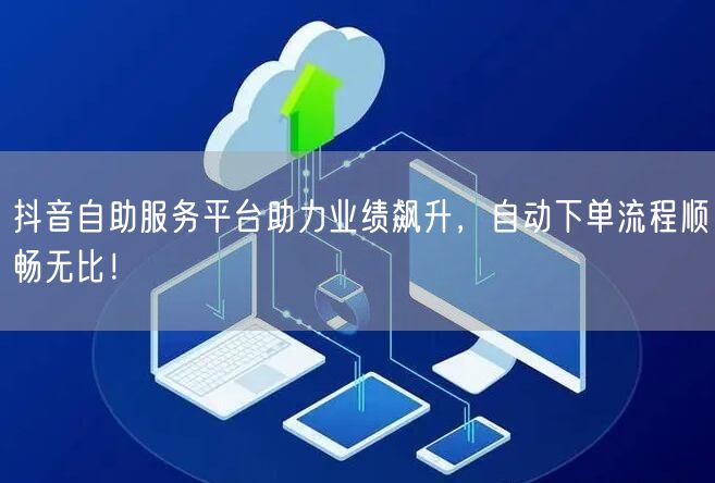 抖音自助服务平台助力业绩飙升，自动下单流程顺畅无比！
