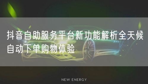 抖音自助服务平台新功能解析全天候自动下单购物体验