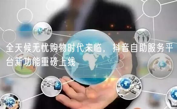 全天候无忧购物时代来临，抖音自助服务平台新功能重磅上线