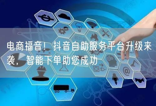 电商福音！抖音自助服务平台升级来袭，智能下单助您成功