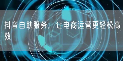 抖音自助服务，让电商运营更轻松高效