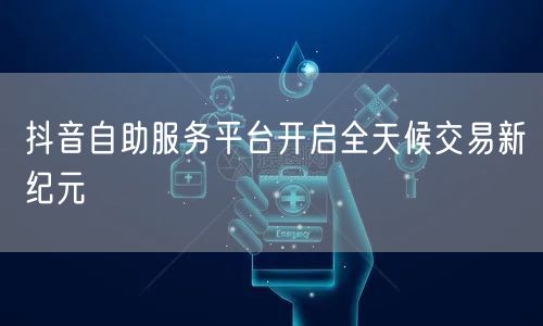 抖音自助服务平台开启全天候交易新纪元