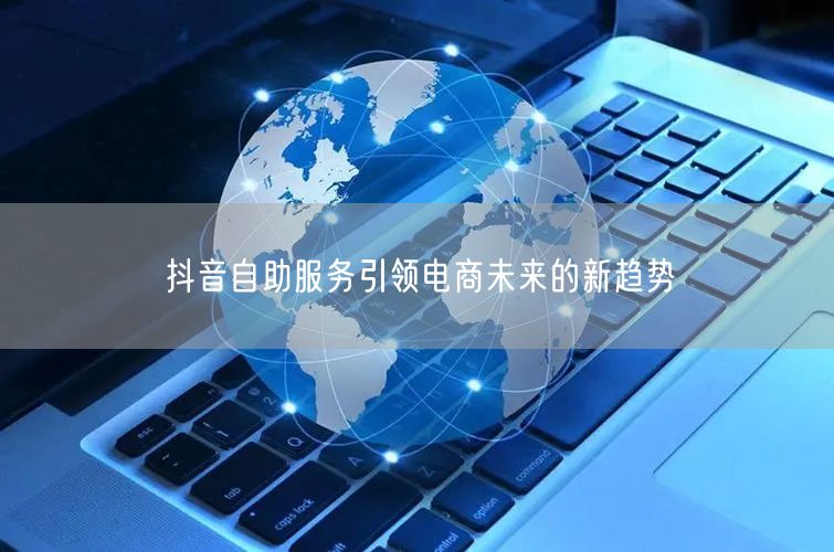 抖音自助服务引领电商未来的新趋势