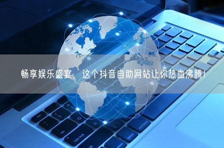 畅享娱乐盛宴，这个抖音自助网站让你热血沸腾！