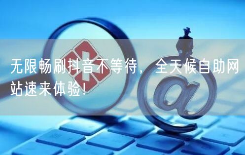 无限畅刷抖音不等待，全天候自助网站速来体验！