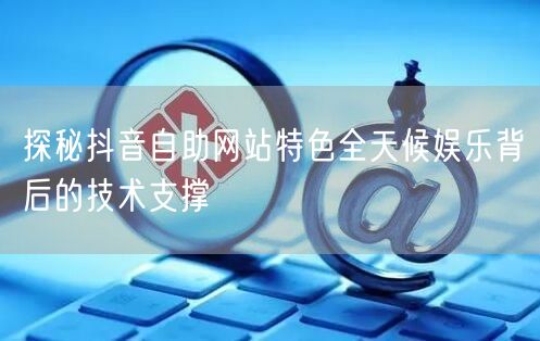 探秘抖音自助网站特色全天候娱乐背后的技术支撑